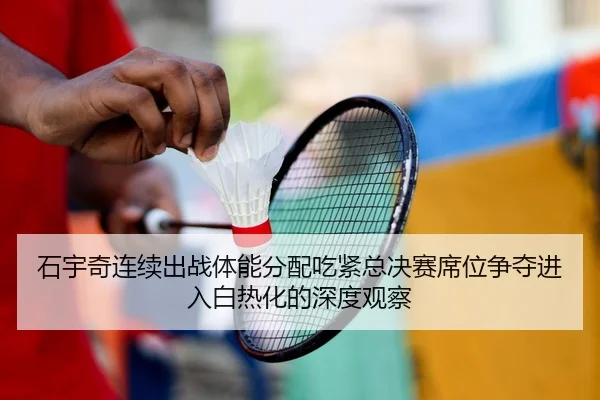 石宇奇连续出战体能分配吃紧总决赛席位争夺进入白热化的深度观察