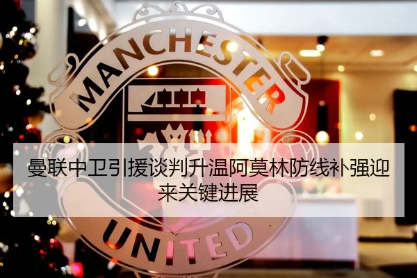 曼联中卫引援谈判升温阿莫林防线补强迎来关键进展